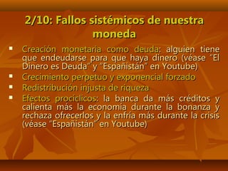2/10: Fallos sistémicos de nuestra2/10: Fallos sistémicos de nuestra
monedamoneda
 Creación monetaria como deudaCreación monetaria como deuda: alguien tiene: alguien tiene
que endeudarse para que haya dinero (véase “Elque endeudarse para que haya dinero (véase “El
Dinero es Deuda” y “Españistán” en Youtube)Dinero es Deuda” y “Españistán” en Youtube)
 Crecimiento perpetuo y exponencial forzadoCrecimiento perpetuo y exponencial forzado
 Redistribución injusta de riquezaRedistribución injusta de riqueza
 Efectos procíclicosEfectos procíclicos: la banca da más créditos y: la banca da más créditos y
calienta más la economía durante la bonanza ycalienta más la economía durante la bonanza y
rechaza ofrecerlos y la enfría más durante la crisisrechaza ofrecerlos y la enfría más durante la crisis
(véase “Españistán” en Youtube)(véase “Españistán” en Youtube)
 