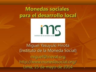 Monedas socialesMonedas sociales
para el desarrollo localpara el desarrollo local
Miguel Yasuyuki HirotaMiguel Yasuyuki Hirota
(Instituto de la Moneda Social)(Instituto de la Moneda Social)
miguel@ineval.orgmiguel@ineval.org
http://www.monedasocial.org/http://www.monedasocial.org/
Lima, 15 de mayo de 2014Lima, 15 de mayo de 2014
 