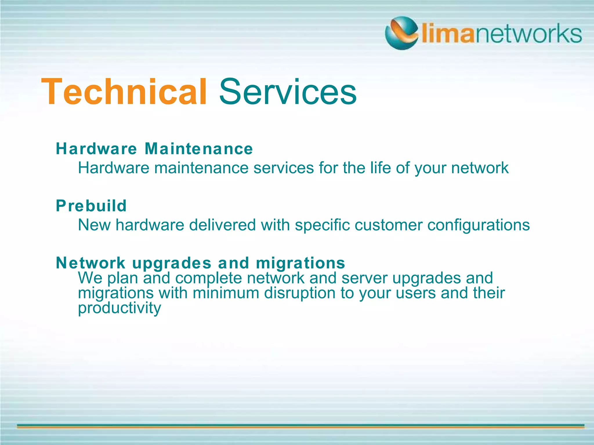 Technical   Services Hardware Maintenance Hardware maintenance services for the life of your network Prebuild  New hardware delivered with specific customer configurations Network upgrades and migrations We plan and complete network and server upgrades and migrations with minimum disruption to your users and their productivity 