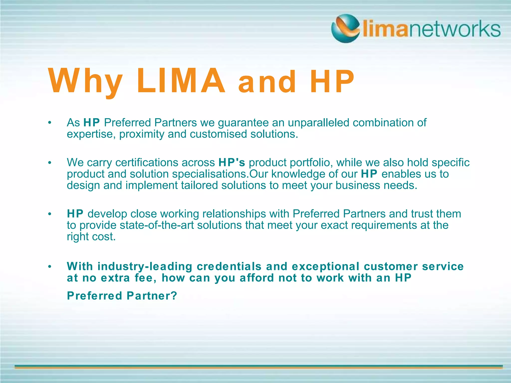 Why   LIMA  and HP • As  HP  Preferred Partners we guarantee an unparalleled combination of expertise, proximity and customised solutions.  We carry certifications across  HP's  product portfolio, while we also hold specific product and solution specialisations.Our knowledge of our  HP  enables us to design and implement tailored solutions to meet your business needs.  HP  develop close working relationships with Preferred Partners and trust them to provide state-of-the-art solutions that meet your exact requirements at the right cost.  With industry-leading credentials and exceptional customer service at no extra fee, how can you afford not to work with an HP Preferred Partner?   