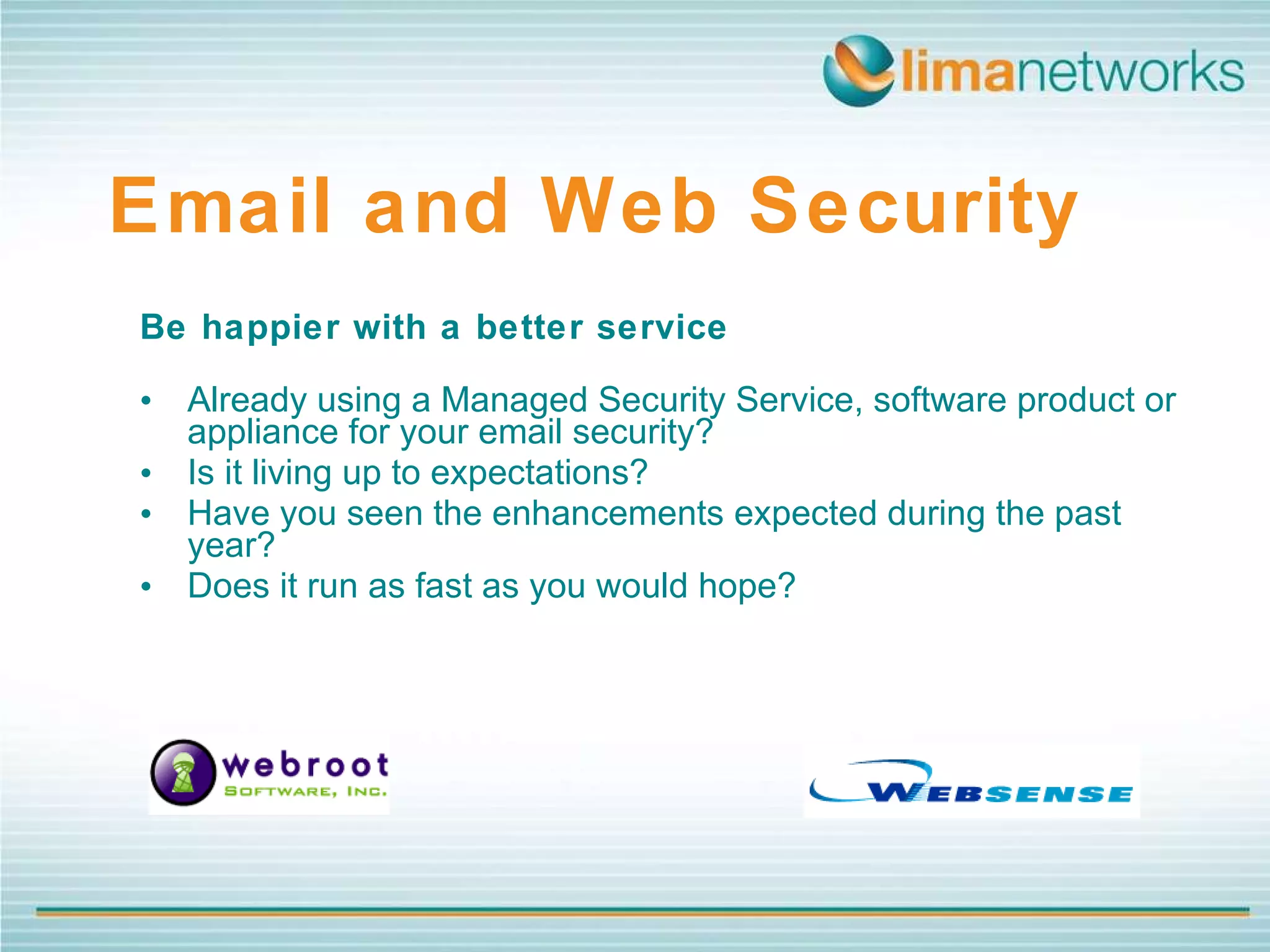 Be happier with a better service   Already using a Managed Security Service, software product or appliance for your email security?  Is it living up to expectations?  Have you seen the enhancements expected during the past year?  Does it run as fast as you would hope? Email and Web Security   