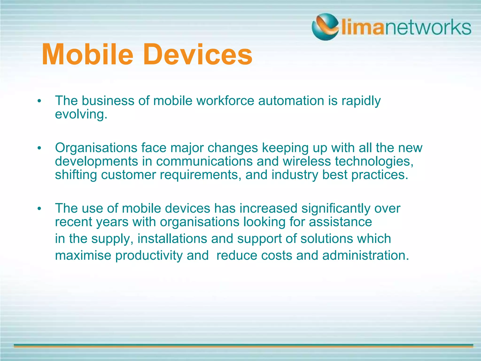 Mobile   Devices The business of mobile workforce automation is rapidly evolving.  Organisations face major changes keeping up with all the new developments in communications and wireless technologies, shifting customer requirements, and industry best practices. The use of mobile devices has increased significantly over recent years with organisations looking for assistance  in the supply, installations and support of solutions which  maximise productivity and  reduce costs and administration. 