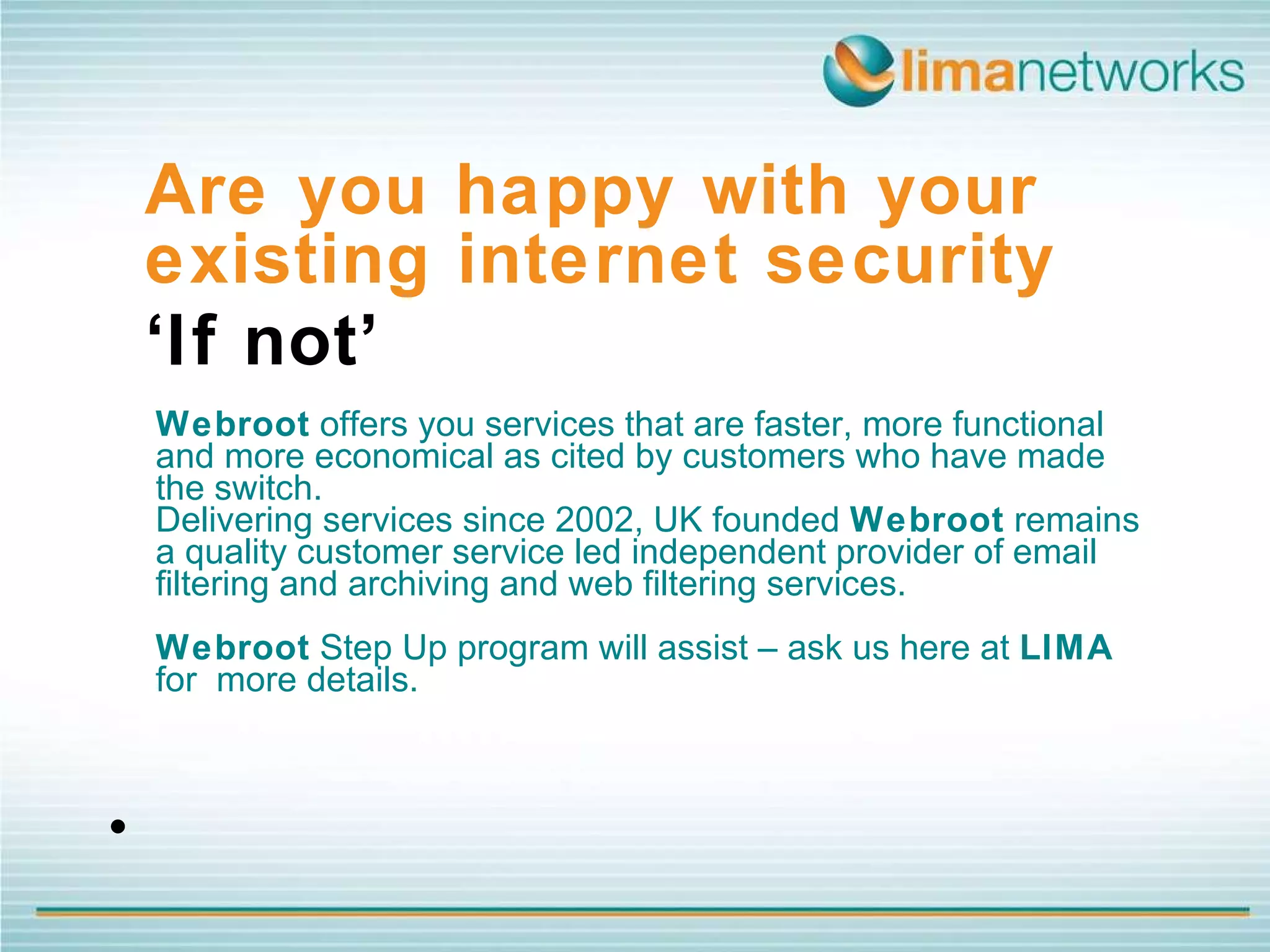 Webroot  offers you services that are faster, more functional and more economical as cited by customers who have made the switch.  Delivering services since 2002, UK founded  Webroot  remains a quality customer service led independent provider of email filtering and archiving and web filtering services.  Webroot  Step Up program will assist – ask us here at  LIMA  for  more details. Are you happy with your existing internet security  ‘ If not’   