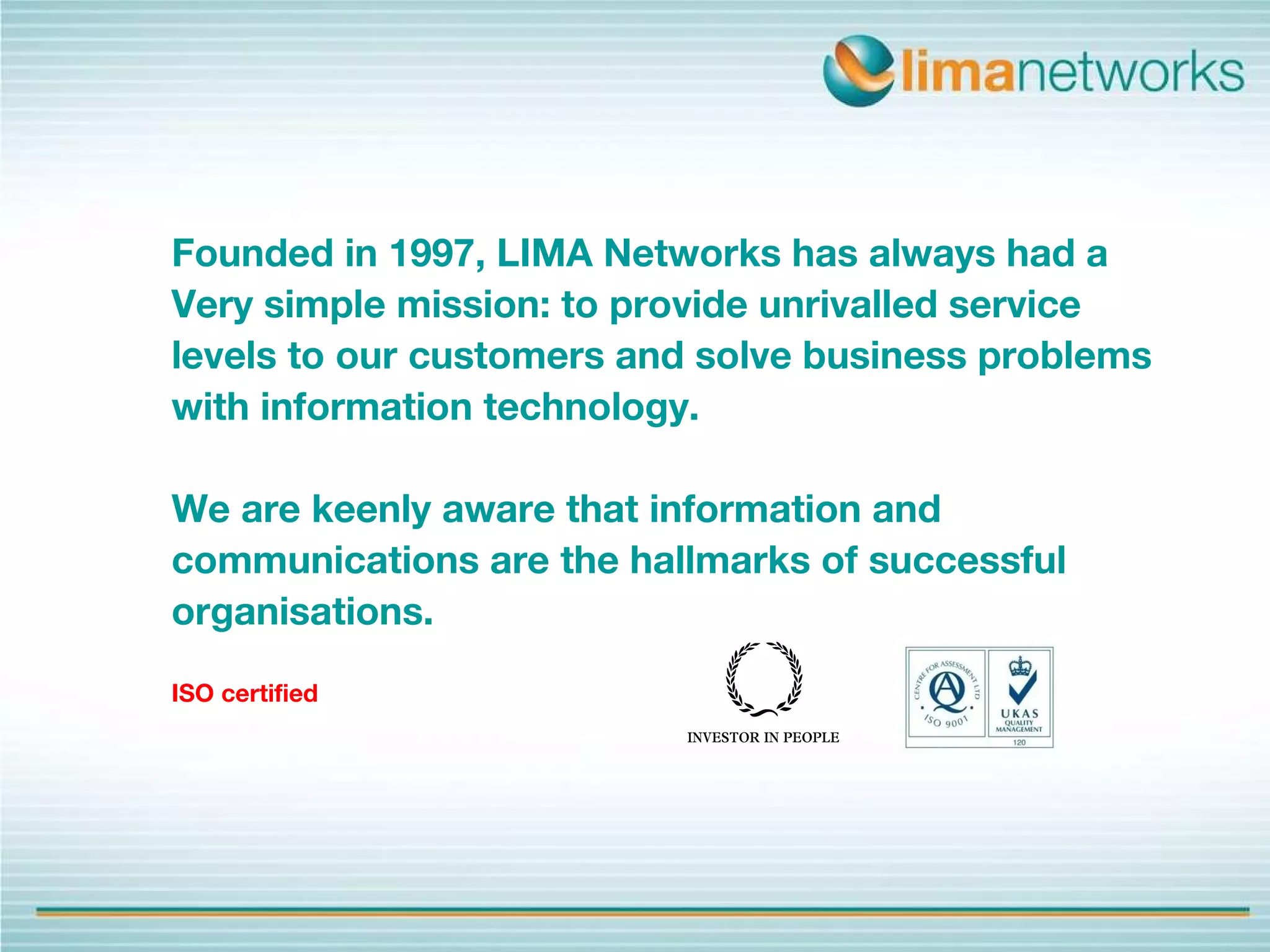 Founded in 1997, LIMA Networks has always had a  Very simple mission: to provide unrivalled service  levels to our customers and solve business problems  with information technology.  We are keenly aware that information and  communications are the hallmarks of successful  organisations.  ISO certified 