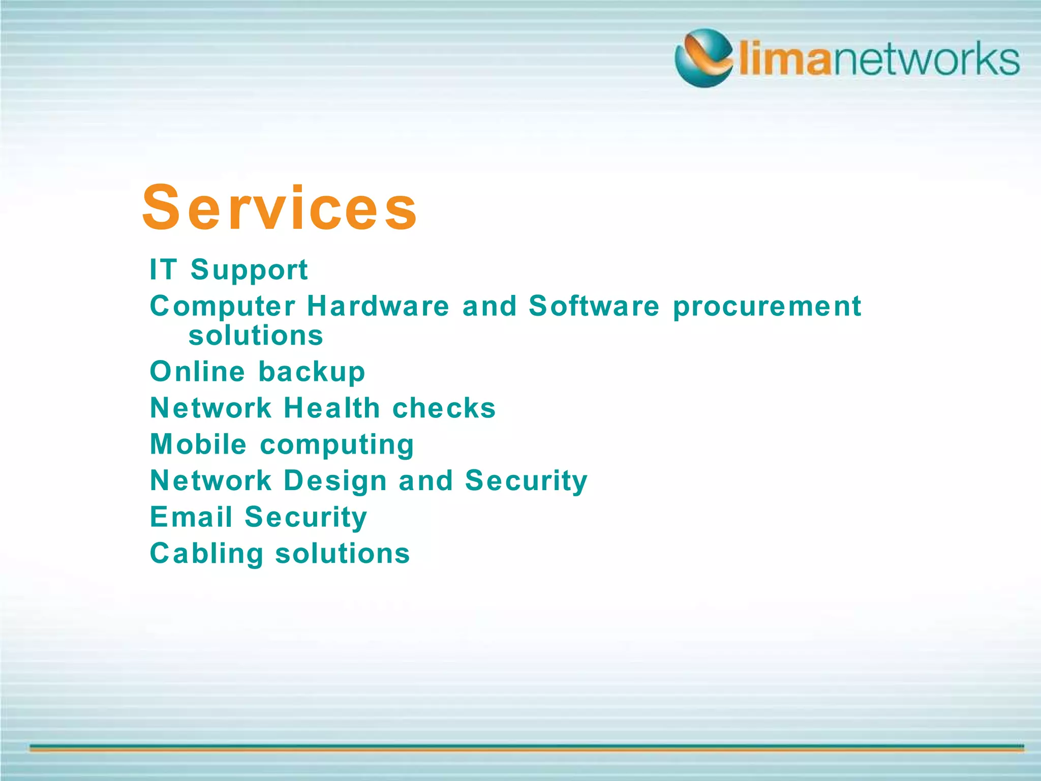 IT Support Computer Hardware and Software procurement solutions  Online backup Network Health checks Mobile computing Network Design and Security Email Security Cabling solutions  Services 