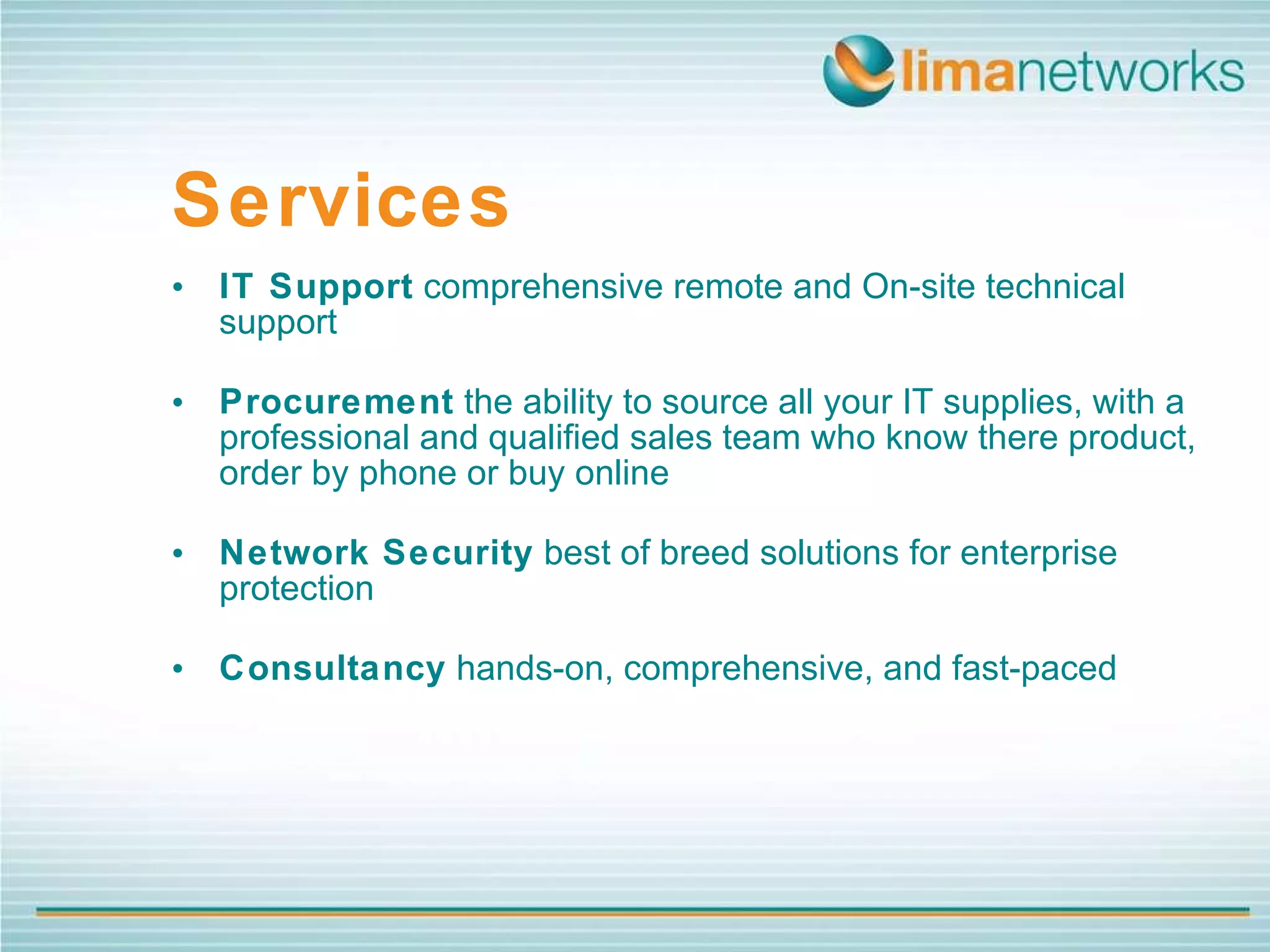 IT Support  comprehensive remote and On-site technical support Procurement  the ability to source all your IT supplies, with a professional and qualified sales team who know there product, order by phone or buy online Network Security  best of breed solutions for enterprise protection Consultancy  hands-on, comprehensive, and fast-paced Services 