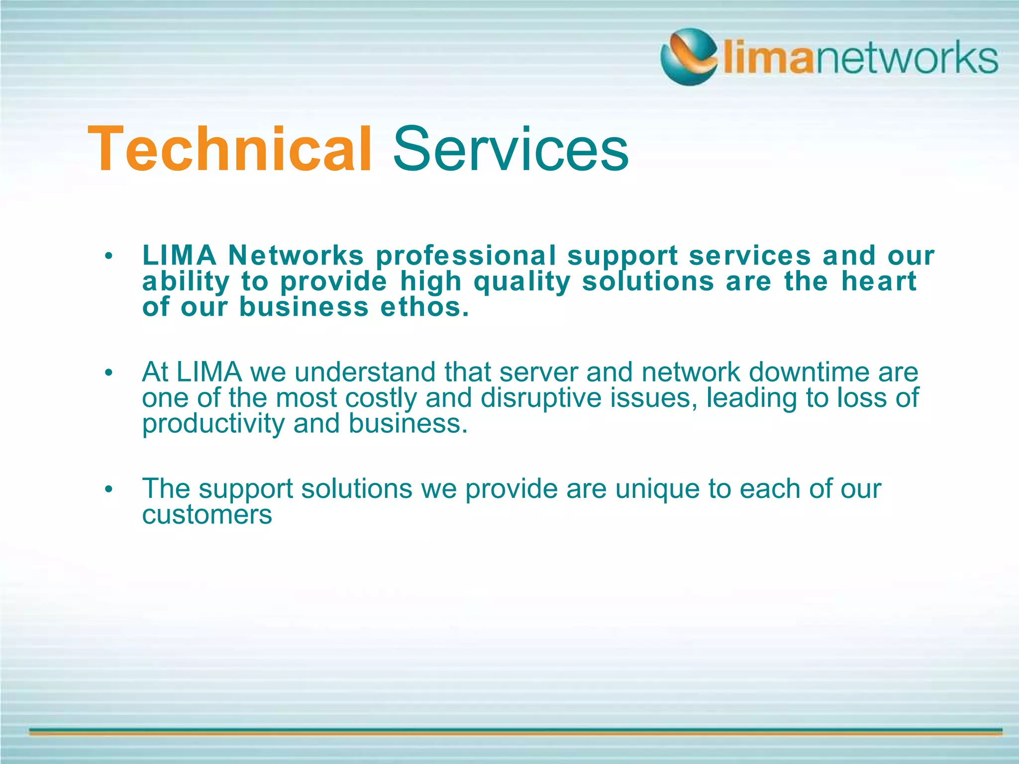 Technical   Services LIMA Networks professional support services and our ability to provide high quality solutions are the heart of our business ethos.   At LIMA we understand that server and network downtime are one of the most costly and disruptive issues, leading to loss of productivity and business. The support solutions we provide are unique to each of our customers 