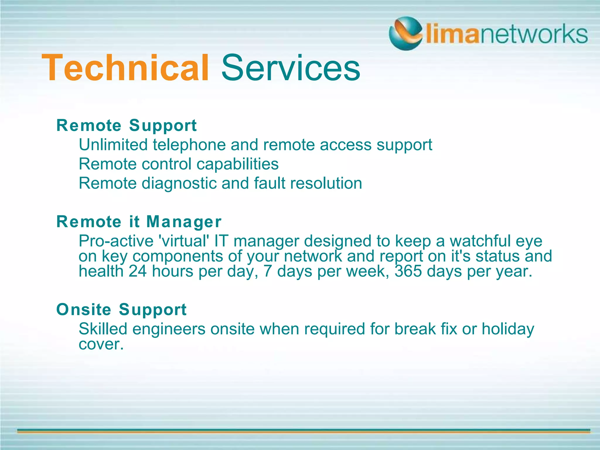 Technical   Services Remote Support Unlimited telephone and remote access support Remote control capabilities Remote diagnostic and fault resolution Remote it Manager Pro-active 'virtual' IT manager designed to keep a watchful eye on key components of your network and report on it's status and health 24 hours per day, 7 days per week, 365 days per year. Onsite Support Skilled engineers onsite when required for break fix or holiday cover. 
