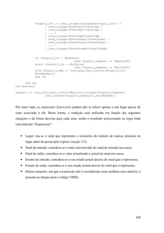100
Output3_int := conv_integer(unsigned(Output3_int)) +
+ conv_integer(EventUp1)*LevelUp1 +
+ conv_integer(EventUp2)*LevelUp2 +
+ ... +
+ conv_integer(EventUpN)*LevelUpN -
- conv_integer(EventDown1)*LevelDown1 -
- conv_integer(EventDown2)*LevelDown2 -
- ... -
- conv_integer(EventDownM)*LevelDownM;
if (Output3_int > MaxValue)
then Output3_tempZev <= "MaxValB";
elsif (Output3_int < MinValue)
then Output3_tempZev <= "MinValB";
else Output3_temp <= conv_std_logic_vector(Output3_int,
BitsNumber);
end if;
end if;
end process;
Output3 <= conv_std_logic_vector(Max(conv_integer(Output3_tempZev),
conv_integer(Output3_tempZpl)),BitsNumber);
Por outro lado, as expressões Expression podem não se referir apenas a um lugar apesar de
estar associado a ele. Desta forma, a tradução será realizada em função das seguintes
situações e da forma descrita para cada uma, sendo o resultado acrescentado na regra onde
está indicado “Expression”:
• Lugar: usa-se o sinal que representa o somatório do número de marcas presente no
lugar antes de passar pelo registo (secção 3.5);
• Sinal de entrada: considera-se o sinal sincronizado do sinal de entrada em causa;
• Sinal de saída: considera-se o valor actualizado e actual do sinal em causa;
• Evento de entrada: considera-se o seu estado actual através do sinal que o representa;
• Evento de saída: considera-se o seu estado actual através do sinal que o representa;
• Outras situações, em que a expressão não é reconhecida como nenhum caso anterior, é
passada na integra para o código VHDL.
 