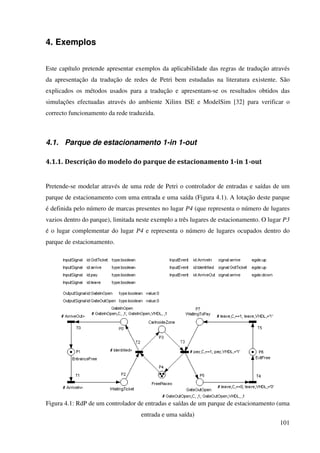 101
4. Exemplos
Este capítulo pretende apresentar exemplos da aplicabilidade das regras de tradução através
da apresentação da tradução de redes de Petri bem estudadas na literatura existente. São
explicados os métodos usados para a tradução e apresentam-se os resultados obtidos das
simulações efectuadas através do ambiente Xilinx ISE e ModelSim [32] para verificar o
correcto funcionamento da rede traduzida.
4.1. Parque de estacionamento 1-in 1-out
4.1.1. Descrição do modelo do parque de estacionamento 1-in 1-out
Pretende-se modelar através de uma rede de Petri o controlador de entradas e saídas de um
parque de estacionamento com uma entrada e uma saída (Figura 4.1). A lotação deste parque
é definida pelo número de marcas presentes no lugar P4 (que representa o número de lugares
vazios dentro do parque), limitada neste exemplo a três lugares de estacionamento. O lugar P3
é o lugar complementar do lugar P4 e representa o número de lugares ocupados dentro do
parque de estacionamento.
Figura 4.1: RdP de um controlador de entradas e saídas de um parque de estacionamento (uma
entrada e uma saída)
 