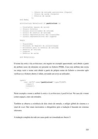 103
-- Sinais de entrada assincronos (Inputs)
-- Sinais de saída (Outputs)
-- Eventos de saída
);
end Name;
architecture Behavioral of park1in1out is
-- Constantes (pesos de arcos)
-- Sinais Internos
-- Sinais sincronizados de entrada
-- Sinais de eventos de entrada
-- Sinais representativos das transições
-- Sinais representativos dos lugares
begin
-- Transições
-- Processo do Registo de sincronização
-- Processos para os eventos de entrada
-- Eventos de entrada
-- Lugares
-- Eventos de saída
end Behavioral;
O nome da entity e da architecture, em negrito no exemplo apresentado, será obtido a partir
do atributo name do elemento net presente no ficheiro PNML. Caso este atributo não exista
ou esteja vazio o nome será obtido a partir do próprio nome do ficheiro a converter após
verificar se o ficheiro aberto é válido, enviando um aviso ao utilizador.
<pnml>
<net id="1" name="park1in1out" type="IOPN">
<input/>
<output/>
...
Neste exemplo o nome a atribuir à entity e à architecture é park1in1out. No caso de o nome
conter espaços, estes são retirados.
Também se observa a existência de dois sinais de entrada, o relógio global do sistema e o
sinal de reset. São sinais necessários e obrigatórios pois a tradução é baseada em sistemas
síncronos.
A tradução completa da rede em causa pode ser consultada no Anexo 3.
 