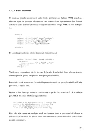 104
4.1.2.2. Sinais de entrada
Os sinais de entrada (assíncronos) serão obtidos por leitura do ficheiro PNML através do
elemento input, em que cada sub-elemento com o nome signal representa um sinal de input
distinto tal como pode ser observado no seguinte excerto de código PNML da rede da Figura
4.1:
<input>
...
<signal id="GotTicket" type="boolean">
<signal id="arrive" type="boolean">
<signal id="pay" type="boolean">
<signal id="leave" type="boolean">
...
</input>
De seguida apresenta-se o interior de um sub-elemento signal.
<signal id="GotTicket" type="boolean">
<graphics>
<position page="1" x="617" y="60"/>
</graphics>
</signal>
Verifica-se a existência no interior de cada declaração de cada sinal físico informação sobre
aspectos gráficos que irá ser ignorada pela aplicação de tradução.
Em relação à rede apresentada é constituída por quatro sinais em que todos são identificados
pelo seu ID e tipo de sinal.
Quando o sinal é do tipo binário, e considerando o que foi dito na secção 3.1.1, a tradução
para VHDL dos sinais é feita da seguinte forma:
GotTicket : in std_logic_vector(0 downto 0);
arrive : in std_logic_vector(0 downto 0);
pay : in std_logic_vector(0 downto 0);
leave : in std_logic_vector(0 downto 0);
Caso não seja encontrado qualquer sinal no elemento input, o programa irá informar o
utilizador com um aviso. Se houver sinais com o mesmo ID ou este não existir o utilizador é
avisado com um erro.
 