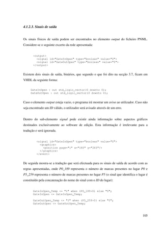 105
4.1.2.3. Sinais de saída
Os sinais físicos de saída podem ser encontrados no elemento output do ficheiro PNML.
Considere-se o seguinte excerto da rede apresentada:
<output>
<signal id="GateInOpen" type="boolean" value="0">
<signal id="GateOutOpen" type="boolean" value="0">
</output>
Existem dois sinais de saída, binários, que segundo o que foi dito na secção 3.7, ficam em
VHDL da seguinte forma:
GateInOpen : out std_logic_vector(0 downto 0);
GateOutOpen : out std_logic_vector(0 downto 0);
Caso o elemento output esteja vazio, o programa irá mostrar um aviso ao utilizador. Caso não
seja encontrado um ID válido, o utilizador será avisado através de um erro.
Dentro do sub-elemento signal pode existir ainda informação sobre aspectos gráficos
destinados exclusivamente ao software de edição. Esta informação é irrelevante para a
tradução e será ignorada.
<signal id="GateInOpen" type="boolean" value="0">
<graphics>
<position page="1" x="166" y="260"/>
</graphics>
</event>
De seguida mostra-se a tradução que será efectuada para os sinais de saída de acordo com as
regras apresentadas, onde P0_189 representa o número de marcas presentes no lugar P0 e
P5_259 representa o número de marcas presentes no lugar P5 (o sinal que identifica o lugar é
constituído pela concatenação do nome do sinal com o ID do lugar):
GateInOpen_Temp <= "1" when (P0_189>0) else "0";
GateInOpen <= GateInOpen_Temp;
GateOutOpen_Temp <= "1" when (P5_259>0) else "0";
GateOutOpen <= GateOutOpen_Temp;
 