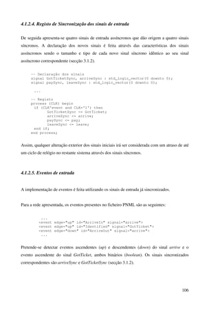106
4.1.2.4. Registo de Sincronização dos sinais de entrada
De seguida apresenta-se quatro sinais de entrada assíncronos que dão origem a quatro sinais
síncronos. A declaração dos novos sinais é feita através das características dos sinais
assíncronos sendo o tamanho e tipo de cada novo sinal síncrono idêntico ao seu sinal
assíncrono correspondente (secção 3.1.2).
-- Declaração dos sinais
signal GotTicketSync, arriveSync : std_logic_vector(0 downto 0);
signal paySync, leaveSync : std_logic_vector(0 downto 0);
...
-- Registo
process (CLK) begin
if (CLK'event and CLK='1') then
GotTicketSync <= GotTicket;
arriveSync <= arrive;
paySync <= pay;
leaveSync <= leave;
end if;
end process;
Assim, qualquer alteração exterior dos sinais iniciais irá ser considerada com um atraso de até
um ciclo de relógio no restante sistema através dos sinais síncronos.
4.1.2.5. Eventos de entrada
A implementação de eventos é feita utilizando os sinais de entrada já sincronizados.
Para a rede apresentada, os eventos presentes no ficheiro PNML são as seguintes:
...
<event edge="up" id="ArriveIn" signal="arrive">
<event edge="up" id="Identified" signal="GotTicket">
<event edge="down" id="ArriveOut" signal="arrive">
...
Pretende-se detectar eventos ascendentes (up) e descendentes (down) do sinal arrive e o
evento ascendente do sinal GotTicket, ambos binários (boolean). Os sinais sincronizados
correspondentes são arriveSync e GotTicketSync (secção 3.1.2).
 