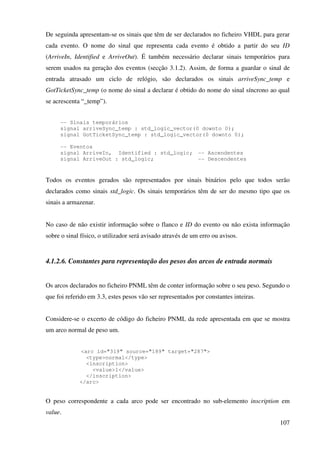 107
De seguinda apresentam-se os sinais que têm de ser declarados no ficheiro VHDL para gerar
cada evento. O nome do sinal que representa cada evento é obtido a partir do seu ID
(ArriveIn, Identified e ArriveOut). É também necessário declarar sinais temporários para
serem usados na geração dos eventos (secção 3.1.2). Assim, de forma a guardar o sinal de
entrada atrasado um ciclo de relógio, são declarados os sinais arriveSync_temp e
GotTicketSync_temp (o nome do sinal a declarar é obtido do nome do sinal síncrono ao qual
se acrescenta “_temp”).
-- Sinais temporários
signal arriveSync_temp : std_logic_vector(0 downto 0);
signal GotTicketSync_temp : std_logic_vector(0 downto 0);
-- Eventos
signal ArriveIn, Identified : std_logic; -- Ascendentes
signal ArriveOut : std_logic; -- Descendentes
Todos os eventos gerados são representados por sinais binários pelo que todos serão
declarados como sinais std_logic. Os sinais temporários têm de ser do mesmo tipo que os
sinais a armazenar.
No caso de não existir informação sobre o flanco e ID do evento ou não exista informação
sobre o sinal físico, o utilizador será avisado através de um erro ou avisos.
4.1.2.6. Constantes para representação dos pesos dos arcos de entrada normais
Os arcos declarados no ficheiro PNML têm de conter informação sobre o seu peso. Segundo o
que foi referido em 3.3, estes pesos vão ser representados por constantes inteiras.
Considere-se o excerto de código do ficheiro PNML da rede apresentada em que se mostra
um arco normal de peso um.
<arc id="319" source="189" target="287">
<type>normal</type>
<inscription>
<value>1</value>
</inscription>
</arc>
O peso correspondente a cada arco pode ser encontrado no sub-elemento inscription em
value.
 