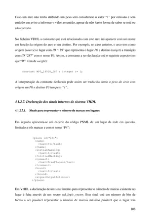 108
Caso um arco não tenha atribuído um peso será considerado o valor “1” por omissão e será
emitido um aviso a informar o valor assumido, apesar de não haver forma de saber se está ou
não correcto.
No ficheiro VDHL a constante que está relacionada com este arco irá aparecer com um nome
em função da origem do arco e seu destino. Por exemplo, no caso anterior, o arco tem como
origem (source) o lugar com ID “189” que representa o lugar P0 e destino (target) a transição
com ID “287” com o nome T0. Assim, a constante a ser declarada terá o seguinte aspecto (em
que “W” vem de weight):
constant WP0_189T0_287 : integer := 1;
A interpretação da constante declarada pode assim ser traduzida como o peso do arco com
origem em P0 e destino T0 tem peso “1”.
4.1.2.7. Declaração dos sinais internos do sistema VHDL
4.1.2.7.1. Sinais para representar o número de marcas nos lugares
Em seguida apresenta-se um excerto do código PNML de um lugar da rede em questão,
limitado a três marcas e com o nome “P4”:
<place id="231">
<name>
<text>P4</text>
</name>
<initialMarking>
<text>3</text>
</initialMarking>
<comment>
<text>FreePlaces</text>
</comment>
<bound>
<text>3</text>
</bound>
<signalOutputActions/>
</place>
Em VHDL a declaração de um sinal interno para representar o número de marcas existente no
lugar é feita através de um vector std_logic_vector. Este sinal terá um número de bits de
forma a ser possível representar o número de marcas máximo possível que o lugar terá
 