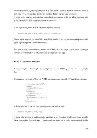 109
durante toda a execução da rede (secção 3.5). Esse valor é obtido a partir do elemento bound e
que, para a rede em questão, implica um máximo de três marcas para este lugar.
O nome a dar ao sinal será obtido a partir do elemento name e do seu ID ou caso este não
exista, através do ID do lugar sendo emitido um aviso.
A sua representação em VHDL é feita da seguinte maneira:
signal P4_231 : std_logic_vector(1 downto 0);
Caso o valor presente em bound não seja válido ou não exista, será considerado por omissão
que o lugar é seguro e é emitido um aviso.
Em relação aos comentários existentes no PNML de cada lugar, estes serão colocados
também em comentários VHDL antes da declaração de cada lugar.
4.1.2.7.2. Sinais das transições
A representação de habilitações de transições é feita em VHDL por sinais binários (secção
3.4).
Considere-se o seguinte código em PNML que representa a transição T3 da rede apresentada:
<transition id="391">
<name>
<text>T3</text>
</name>
<comment>
<text></text>
</comment>
<priority>1</priority>
...
</transition>
A declaração em VHDL do sinal que representa a transição será:
signal T3_391 : std_logic;
O nome a dar ao sinal de cada transição será igual ao texto contido no elemento name seguido
do ID indicado no ficheiro PNML. Caso o elemento name não exista o nome será substituído
 