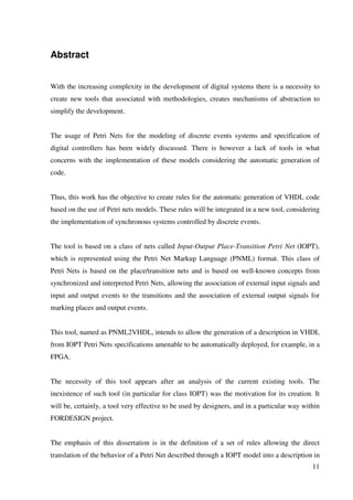 11
Abstract
With the increasing complexity in the development of digital systems there is a necessity to
create new tools that associated with methodologies, creates mechanisms of abstraction to
simplify the development.
The usage of Petri Nets for the modeling of discrete events systems and specification of
digital controllers has been widely discussed. There is however a lack of tools in what
concerns with the implementation of these models considering the automatic generation of
code.
Thus, this work has the objective to create rules for the automatic generation of VHDL code
based on the use of Petri nets models. These rules will be integrated in a new tool, considering
the implementation of synchronous systems controlled by discrete events.
The tool is based on a class of nets called Input-Output Place-Transition Petri Net (IOPT),
which is represented using the Petri Net Markup Language (PNML) format. This class of
Petri Nets is based on the place/transition nets and is based on well-known concepts from
synchronized and interpreted Petri Nets, allowing the association of external input signals and
input and output events to the transitions and the association of external output signals for
marking places and output events.
This tool, named as PNML2VHDL, intends to allow the generation of a description in VHDL
from IOPT Petri Nets specifications amenable to be automatically deployed, for example, in a
FPGA.
The necessity of this tool appears after an analysis of the current existing tools. The
inexistence of such tool (in particular for class IOPT) was the motivation for its creation. It
will be, certainly, a tool very effective to be used by designers, and in a particular way within
FORDESIGN project.
The emphasis of this dissertation is in the definition of a set of rules allowing the direct
translation of the behavior of a Petri Net described through a IOPT model into a description in
 