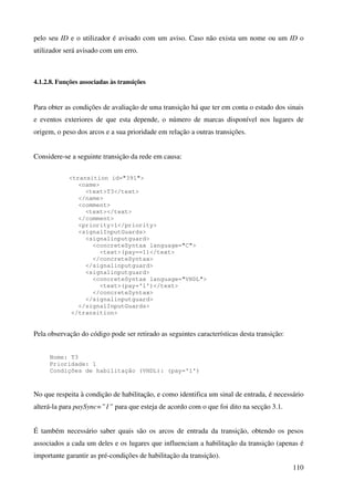 110
pelo seu ID e o utilizador é avisado com um aviso. Caso não exista um nome ou um ID o
utilizador será avisado com um erro.
4.1.2.8. Funções associadas às transições
Para obter as condições de avaliação de uma transição há que ter em conta o estado dos sinais
e eventos exteriores de que esta depende, o número de marcas disponível nos lugares de
origem, o peso dos arcos e a sua prioridade em relação a outras transições.
Considere-se a seguinte transição da rede em causa:
<transition id="391">
<name>
<text>T3</text>
</name>
<comment>
<text></text>
</comment>
<priority>1</priority>
<signalInputGuards>
<signalinputguard>
<concreteSyntax language="C">
<text>(pay==1)</text>
</concreteSyntax>
</signalinputguard>
<signalinputguard>
<concreteSyntax language="VHDL">
<text>(pay='1')</text>
</concreteSyntax>
</signalinputguard>
</signalInputGuards>
</transition>
Pela observação do código pode ser retirado as seguintes características desta transição:
Nome: T3
Prioridade: 1
Condições de habilitação (VHDL): (pay='1')
No que respeita à condição de habilitação, e como identifica um sinal de entrada, é necessário
alterá-la para paySync=”1” para que esteja de acordo com o que foi dito na secção 3.1.
É também necessário saber quais são os arcos de entrada da transição, obtendo os pesos
associados a cada um deles e os lugares que influenciam a habilitação da transição (apenas é
importante garantir as pré-condições de habilitação da transição).
 