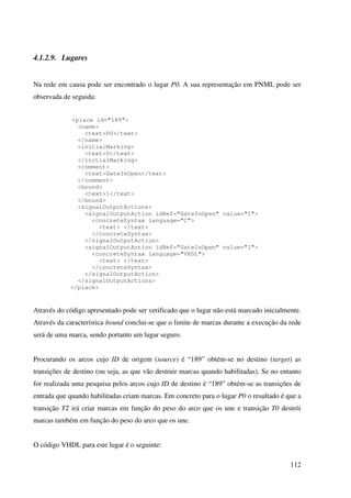 112
4.1.2.9. Lugares
Na rede em causa pode ser encontrado o lugar P0. A sua representação em PNML pode ser
observada de seguida:
<place id="189">
<name>
<text>P0</text>
</name>
<initialMarking>
<text>0</text>
</initialMarking>
<comment>
<text>GateInOpen</text>
</comment>
<bound>
<text>1</text>
</bound>
<signalOutputActions>
<signalOutputAction idRef="GateInOpen" value="1">
<concreteSyntax language="C">
<text> </text>
</concreteSyntax>
</signalOutputAction>
<signalOutputAction idRef="GateInOpen" value="1">
<concreteSyntax language="VHDL">
<text> </text>
</concreteSyntax>
</signalOutputAction>
</signalOutputActions>
</place>
Através do código apresentado pode ser verificado que o lugar não está marcado inicialmente.
Através da característica bound conclui-se que o limite de marcas durante a execução da rede
será de uma marca, sendo portanto um lugar seguro.
Procurando os arcos cujo ID de origem (source) é “189” obtém-se no destino (target) as
transições de destino (ou seja, as que vão destruir marcas quando habilitadas). Se no entanto
for realizada uma pesquisa pelos arcos cujo ID de destino é “189” obtém-se as transições de
entrada que quando habilitadas criam marcas. Em concreto para o lugar P0 o resultado é que a
transição T2 irá criar marcas em função do peso do arco que os une e transição T0 destrói
marcas também em função do peso do arco que os une.
O código VHDL para este lugar é o seguinte:
 
