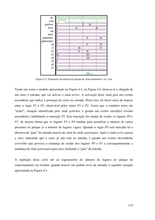 114
Figura 4.2: Simulação da entrada do parque de estacionamento 1 in 1 out
Tendo em conta o modelo apresentado na Figura 4.1, na Figura 4.2 observa-se a chegada de
um carro à entrada, que vai activar o sinal arrive. A activação deste sinal gera um evento
ascendente que indica a presença do carro na entrada. Nesta fase irá haver troca de marcas
entre o lugar P1 e P2, observável pelos sinais P1 e P2. Assim que o condutor retira um
“ticket”, situação identificada pelo sinal gotticket, é gerado um evento identified (evento
ascendente), habilitando a transição T2. Esta transição faz mudar de estado os lugares P0 e
P1, da mesma forma que os lugares P3 e P4 mudam para actualizar o número de carros
presentes no parque (e o número de lugares vagos). Quando o lugar P0 está marcado há a
abertura da “gate” de entrada através do sinal de saída gateinopen. Após o sinal arrive passar
a zero, indicando que o carro já não está na entrada, é gerado um evento descendente
arriveOut que provoca a mudança de estado dos lugares P0 e P1 e consequentemente a
mudança do sinal gateinopen para zero, fechando a “gate” de entrada.
A repetição deste ciclo até ao esgotamento do número de lugares no parque de
estacionamento irá resultar, quando houver um pedido novo de entrada, à seguinte situação
apresentada na Figura 4.3.
 