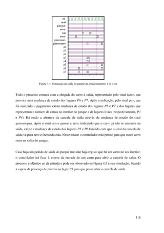 116
Figura 4.4: Simulação da saída do parque de estacionamento 1 in 1 out
Todo o processo começa com a chegada do carro à saída, representado pelo sinal leave, que
provoca uma mudança de estado dos lugares P6 e P7. Após a indicação, pelo sinal pay, que
foi realizado o pagamento existe mudança de estado dos lugares P5 e P7 e dos lugares que
representam o número de carros no interior do parque e de lugares livres (respectivamente, P3
e P4). Há então a abertura da cancela de saída através da mudança de estado do sinal
gateoutopen. Após o sinal leave passar a zero, indicando que o carro já não se encontra na
saída, existe a mudança de estado dos lugares P5 e P6 fazendo com que o sinal da cancela de
saída vá para zero e fechando esta. Neste estado o controlador está pronto para que outro carro
entre na saída do parque.
Caso haja um pedido de saída do parque mas não haja registo que há um carro no seu interior,
o controlador irá ficar à espera da entrada de um carro para abrir a cancela de saída. O
processo é idêntico ao da entrada e pode ser observado na Figura 4.5 a sua simulação, ficando
à espera da presença de marcas no lugar P3 para que possa abrir a cancela de saída.
 