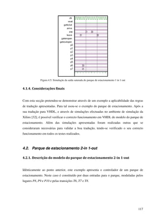 117
Figura 4.5: Simulação da saída saturada do parque de estacionamento 1 in 1 out
4.1.4. Considerações finais
Com esta secção pretendeu-se demonstrar através de um exemplo a aplicabilidade das regras
de tradução apresentadas. Para tal usou-se o exemplo do parque de estacionamento. Após a
sua tradução para VHDL, e através de simulações efectuadas no ambiente de simulação da
Xilinx [32], é possível verificar o correcto funcionamento em VHDL do modelo do parque de
estacionamento. Além das simulações apresentadas foram realizadas outras que se
consideraram necessárias para validar a boa tradução, tendo-se verificado o seu correcto
funcionamento em todos os testes realizados.
4.2. Parque de estacionamento 2-in 1-out
4.2.1. Descrição do modelo do parque de estacionamento 2-in 1-out
Idênticamente ao ponto anterior, este exemplo apresenta o controlador de um parque de
estacionamento. Neste caso é constituído por duas entradas para o parque, moduladas pelos
lugares P8, P9 e P10 e pelas transições T6, T7 e T8.
 