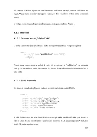 119
No caso de existirem lugares de estacionamento suficientes (ou seja, marcas suficientes no
lugar P4 que indica o número de lugares vazios), os dois condutores podem entrar ao mesmo
tempo.
O código completo gerado para a rede em causa está apresentado no Anexo 4.
4.2.2. Tradução
4.2.2.1. Estrutura base do ficheiro VHDL
O nome a atribuir à rede será obtido a partir do seguinte excerto de código (a negrito):
<pnml>
<net id="1" name="park2in1out" type="IOPN">
<input/>
<output/>
...
Assim, neste caso, o nome a atribuir à entity e à architecture é “park2in1out” e a estrutura
base pode ser obtida a partir do exemplo do parque de estacionamento com uma entrada e
uma saída.
4.2.2.2. Sinais de entrada
Os sinais de entrada são obtidos a partir do seguinte excerto de código PNML:
<input>
...
<signal id="GotTicket" type="boolean">
<signal id="arrive" type="boolean">
<signal id="GotTicket2" type="boolean">
<signal id="arrive2" type="boolean">
<signal id="pay" type="boolean">
<signal id="leave" type="boolean">
...
</input>
A rede é constituída por seis sinais de entrada em que todos são identificados pelo seu ID e
tipo de sinal. Assim, considerando o que foi dito na secção 3.1.1, a declaração em VHDL dos
sinais é feita da seguinte forma:
 