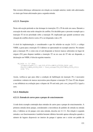 121
Não existem diferenças substanciais em relação ao exemplo anterior, tendo sido adicionados
os sinais que foram adicionados para a segunda entrada.
4.2.2.5. Transições
Nesta sub-secção pretende-se dar destaque às transições T2 e T8 da rede em causa. Durante a
execução da rede estas terão situações de conflito. Foi decidido para o presente exemplo que a
transição T2 irá ter prioridade sobre a transição T8, implicando que quando acontecer uma
situação de conflito efectivo será a T2 a ser disparada e não a T8.
A nível de implementação, e considerando o que foi referido na secção 3.4.5.1, o código
VHDL a gerar para a transição T2 é idêntico ao apresentado no exemplo anterior. No entanto
para a transição T8, e como esta só será disparada se houver marcas suficientes no lugar de
origem (P4) para disparar também a transição T2 ou no caso de T2 não ser disparada, a
declaração em VHDL é feita da seguinte maneira:
T8_5424 <= '1' when
((identified2='1') and P10_4723>=(WP10_4723T8_5424) and
P4_231>=(WP4_231T8_5424 + conv_integer(T2_351)*WP4_231T2_351))
else '0';
Assim, verifica-se que para obter a condição de habilitação da transição T8, é necessário
considerar o número de marcas necessárias para disparar a transição T2. Caso T2 não dispare
a sua influência na avaliação para o disparo de T8 será nula, pois conv_integer(T2) é igual a
zero.
4.2.3. Simulação
4.2.3.1. Entrada de carros para o parque de estacionamento
A rede deste exemplo contempla duas entradas de carros para o parque de estacionamento. A
primeira entrada deste parque, considerando a inexistência de pedidos de entrada na entrada
dois, é idêntica ao do parque com uma entrada, descrita em 4.1.3.1. Em relação à segunda
entrada o seu funcionamento é também bastante idêntico havendo apenas alterações quando o
número de lugares disponveis no interior do parque é apenas um e existe um pedido de
 