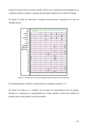 122
entrada no mesmo instante nas duas entradas. Neste caso a entrada que terá prioridade irá ser
a primeira, ficando a segunda a aguardar que haja lugares disponíveis no interior do parque.
Na Figura 4.7 pode ser observada a simulação efectuada para a entrada de um carro na
segunda entrada.
Figura 4.7: Entrada de um carro pela segunda entrada do parque de estacionamento
O seu funcionamento é idêntico ao apresentado no exemplo da secção 4.1.3.1.
Na Figura 4.8 observa-se a existência de um lugar de estacionamento livre no parque.
Procede-se à simulação do comportamento do sistema quando existem dois pedidos de
entrada, um em cada entrada e no mesmo instante.
 