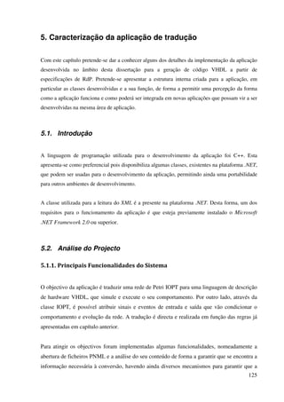 125
5. Caracterização da aplicação de tradução
Com este capítulo pretende-se dar a conhecer alguns dos detalhes da implementação da aplicação
desenvolvida no âmbito desta dissertação para a geração de código VHDL a partir de
especificações de RdP. Pretende-se apresentar a estrutura interna criada para a aplicação, em
particular as classes desenvolvidas e a sua função, de forma a permitir uma percepção da forma
como a aplicação funciona e como poderá ser integrada em novas aplicações que possam vir a ser
desenvolvidas na mesma área de aplicação.
5.1. Introdução
A linguagem de programação utilizada para o desenvolvimento da aplicação foi C++. Esta
apresenta-se como preferencial pois disponibiliza algumas classes, existentes na plataforma .NET,
que podem ser usadas para o desenvolvimento da aplicação, permitindo ainda uma portabilidade
para outros ambientes de desenvolvimento.
A classe utilizada para a leitura do XML é a presente na plataforma .NET. Desta forma, um dos
requisitos para o funcionamento da aplicação é que esteja previamente instalado o Microsoft
.NET Framework 2.0 ou superior.
5.2. Análise do Projecto
5.1.1. Principais Funcionalidades do Sistema
O objectivo da aplicação é traduzir uma rede de Petri IOPT para uma linguagem de descrição
de hardware VHDL, que simule e execute o seu comportamento. Por outro lado, através da
classe IOPT, é possível atribuir sinais e eventos de entrada e saída que vão condicionar o
comportamento e evolução da rede. A tradução é directa e realizada em função das regras já
apresentadas em capítulo anterior.
Para atingir os objectivos foram implementadas algumas funcionalidades, nomeadamente a
abertura de ficheiros PNML e a análise do seu conteúdo de forma a garantir que se encontra a
informação necessária à conversão, havendo ainda diversos mecanismos para garantir que a
 