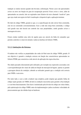 126
tradução se realize mesmo quando não há toda a informação. Nestes casos são apresentados
avisos ou erros em função do grau de recuperação possível. Esses avisos e erros, além de
apresentados na consola, irão ser registados num ficheiro de texto chamado “result.txt” para
que seja criado um registo de fácil visualização e disponível após a aplicação terminar.
Do lado do código VHDL garante-se que, se a especificação da rede estiver bem construída,
este irá ser construído convenientemente. Caso a rede não esteja bem construída, o código
será gerado mas não haverá um controle das suas propriedades, sendo gerados avisos e
mensagens de erros.
Foram criadas também uma série de opções para uso através da linha de comandos que
permite controlar os sinais de entrada e saída na interface do ficheiro VHDL.
5.1.2. Limitações do Sistema
O tradutor não verifica as propriedades das redes de Petri nem do código VHDL gerado. O
seu objectivo é garantir a tradução correcta em função das características apresentadas no
ficheiro PNML que caracteriza a rede através da aplicação das regras descritas.
Nos dados passados directamente pelo utilizador, por exemplo nas expressões associadas com
a activação/alteração dos sinais de saída em função da marcação de lugares, apenas se garante
a passagem directa da condição, cabendo ao utilizador garantir que a condição está correcta
para VHDL e sem erros.
Por outro lado, e caso a rede a traduzir seja complexa, pode originar que grandes linhas de
código sejam geradas em VHDL devido às condições necessárias para garantir a boa tradução
e o seu bom funcionamento. Este facto é minimizado pela divisão do código em várias linhas,
pela optimização do código VHDL antes da implementação e pelas excelentes velocidades de
processamento que são obtidas hoje no hardware.
 
