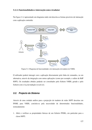127
5.1.3. Funcionalidades e interacção com o tradutor
Na Figura 5.1 é apresentado um diagrama onde está descrita as formas possíveis de interacção
com a aplicação contruída:
Figura 5.1: Diagrama de funcionalidade e de interacções do tradutor de VHDL
O utilizador poderá interagir com a aplicação directamente pela linha de comandos, ou em
alternativa, através da integração com outras aplicações (como por exemplo, o editor de RdP
IOPT). Os resultados obtidos poderão ser consultados pelo ficheiro VHDL gerado e pelo
ficheiro com o log da tradução (result.txt).
5.2. Projecto do Sistema
Através de uma cuidada análise para a projecção do tradutor de redes IOPT descritas em
PNML para VHDL concluíu-se pela necessidade de determinadas funcionalidades,
nomeadamente:
1. Abrir e verificar as propriedades básicas de um ficheiro PNML, em particular para a
classe IOPT;
 