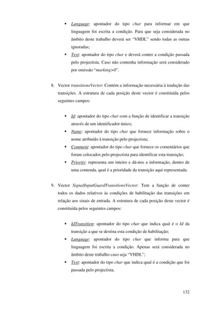132
Language: apontador do tipo char para informar em que
linguagem foi escrita a condição. Para que seja considerada no
âmbito deste trabalho deverá ser “VHDL” sendo todas as outras
ignoradas;
Text: apontador do tipo char e deverá conter a condição passada
pelo projectista. Caso não contenha informação será considerado
por omissão “marking>0”.
8. Vector transitionsVector: Contém a informação necessária à tradução das
transições. A estrutura de cada posição deste vector é constituída pelos
seguintes campos:
Id: apontador do tipo char com a função de identificar a transição
através de um identificador único;
Name: apontador do tipo char que fornece informação sobre o
nome atribuído à transição pelo projectista;
Comment: apontador do tipo char que fornece os comentários que
foram colocados pelo projectista para identificar esta transição;
Priority: representa um inteiro e dá-nos a informação, dentro de
uma contenda, qual é a prioridade da transição aqui representada.
9. Vector SignalInputGuardTransitionsVector: Tem a função de conter
todos os dados relativos às condições de habilitação das transições em
relação aos sinais de entrada. A estrutura de cada posição deste vector é
constituída pelos seguintes campos:
IdTransition: apontador do tipo char que indica qual é o Id da
transição a que se destina esta condição de habilitação;
Language: apontador do tipo char que informa para que
linguagem foi escrita a condição. Apenas será considerada no
âmbito deste trabalho caso seja “VHDL”;
Text: apontador do tipo char que indica qual é a condição que foi
passada pelo projectista.
 