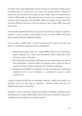138
No tradutor foram ainda implementados algumas condições de verificação do código gerado.
O principal objectivo é garantir que existe sempre uma tradução razoável e funcional da
descrição da rede, havendo diversos mecanismos (por exemplo, valores de omissão) para que
o ficheiro VHDL gerado seja válido (apesar de haver o risco de, com a assumpção de valores
de omissão, não corresponder à rede pretendida). Apenas em situações em que os dados lidos
do ficheiro PNML são incorrectos ou não são suficientes é que o código VHDL criado pode
não funcionar.
Foram também disponibilizadas diversas opções através da linha de comandos que permitem
controlar os sinais de entrada e saída presentes na entity do ficheiro VHDL criado. Estas
opções permitem uma maior agilidade da tradução.
No que respeita a trabalho futuro, é possível encontrar diversas opções interessantes que
podem ser acrescentadas à aplicação em causa, nomeadamente:
• Optimização do código gerado, pois o código VHDL gerado através de ferramentas,
quando comparado com o código gerado manualmente, pode ser optimizado (menor
performance, maior e mais lento);
• Desenvolvimento de uma interface gráfica para que esta ferramenta possa ser usada de
forma independente. A interface gráfica terá disponível todas as opções da linha de
comandos, de forma a facilitar a interacção entre o utilizador e a aplicação;
• Exploração da possibilidade de a aplicação ser usada como aplicação de suporte para
simuladores através do uso de hardware e a construcção do espaço de estados
associado à rede.
A opção de tradução da RdP para um controlador assíncrono é também uma situação a ser
explorada. Através de uma opção na aplicação, o utilizador poderá optar por uma
implementação síncrona ou assincrona.
Finalmente, e após uma analise das intenções apresentadas na introdução, acreditamos que ao
disponibilizarmos o tradutor PNML2VHDL estamos a dar um passo importante na direcção de
modelação de circuitos digitais através de Redes de Petri.
 