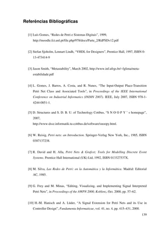 139
Referências Bibliográficas
[1] Luís Gomes, “Redes de Petri e Sistemas Digitais”, 1999,
http://moodle.fct.unl.pt/file.php/978/docs/Parte_2/RdPSDv12.pdf
[2] Stefan Sjoholm, Lennart Lindh, “VHDL for Designers”, Prentice Hall, 1997, ISBN 0-
13-473414-9
[3] Jason Smith, “Metastability”, March 2002, http://www.inf.ufrgs.br/~fglima/meta-
estabilidade.pdf
[4] L. Gomes, J. Barros, A. Costa, and R. Nunes, “The Input-Output Place-Transition
Petri Net Class and Associated Tools”, in Proceedings of the IEEE International
Conference on Industrial Informatics (INDIN 2007). IEEE, July 2007, ISBN 978-1-
4244-0851-1.
[5] D. Structures and S. D. B. U. of Technology Cottbus, “S N O O P Y ’ s homepage”,
2007,
http://www-dssz.informatik.tu-cottbus.de/software/snoopy.html.
[6] W. Reisig, Petri nets: an Introduction. Springer-Verlag New York, Inc., 1985, ISBN
0387137238.
[7] R. David and H. Alla, Petri Nets & Grafcet; Tools for Modelling Discrete Event
Systems. Prentice Hall International (UK) Ltd, 1992, ISBN 013327537X.
[8] M. Silva, Las Redes de Petri: en la Automática y la Informática. Madrid: Editorial
AC, 1985.
[9] G. Frey and M. Minas, “Editing, Visualizing, and Implementing Signal Interpreted
Petri Nets”, in Proceedings of the AWPN 2000, Koblenz, Oct. 2000, pp. 57–62.
[10] H.-M. Hanisch and A. Lüder, “A Signal Extension for Petri Nets and its Use in
Controller Design”, Fundamenta Informaticae, vol. 41, no. 4, pp. 415–431, 2000.
 