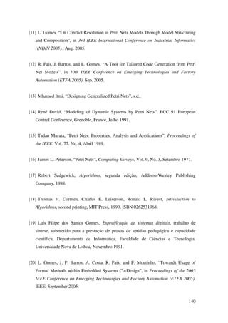 140
[11] L. Gomes, “On Conflict Resolution in Petri Nets Models Through Model Structuring
and Composition”, in 3rd IEEE International Conference on Industrial Informatics
(INDIN 2005)., Aug. 2005.
[12] R. Pais, J. Barros, and L. Gomes, “A Tool for Tailored Code Generation from Petri
Net Models”, in 10th IEEE Conference on Emerging Technologies and Factory
Automation (ETFA 2005), Sep. 2005.
[13] Mhamed Itmi, “Designing Generalized Petri Nets”, s.d..
[14] René David, “Modeling of Dynamic Systems by Petri Nets”, ECC 91 European
Control Conference, Grenoble, France, Julho 1991.
[15] Tadao Murata, “Petri Nets: Properties, Analysis and Applications”, Proceedings of
the IEEE, Vol. 77, No. 4, Abril 1989.
[16] James L. Peterson, “Petri Nets”, Computing Surveys, Vol. 9, No. 3, Setembro 1977.
[17] Robert Sedgewick, Algorithms, segunda edição, Addison-Wesley Publishing
Company, 1988.
[18] Thomas H. Cormen, Charles E. Leiserson, Ronald L. Rivest, Introduction to
Algorithms, second printing, MIT Press, 1990, ISBN 0262531968.
[19] Luís Filipe dos Santos Gomes, Especificação de sistemas digitais, trabalho de
síntese, submetido para a prestação de provas de aptidão pedagógica e capacidade
científica, Departamento de Informática, Faculdade de Ciências e Tecnologia,
Universidade Nova de Lisboa, Novembro 1991.
[20] L. Gomes, J. P. Barros, A. Costa, R. Pais, and F. Moutinho, “Towards Usage of
Formal Methods within Embedded Systems Co-Design”, in Proceedings of the 2005
IEEE Conference on Emerging Technologies and Factory Automation (ETFA 2005).
IEEE, September 2005.
 
