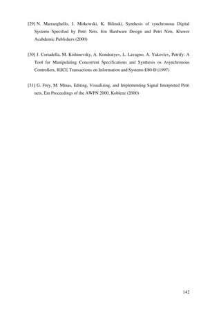 142
[29] N. Marranghello, J. Mirkowski, K. Bilinski, Synthesis of synchronous Digital
Systems Specified by Petri Nets, Em Hardware Design and Petri Nets, Kluwer
Acabdemic Publishers (2000)
[30] J. Cortadella, M. Kishinevsky, A. Kondratyev, L. Lavagno, A. Yakovlev, Petrify: A
Tool for Manipulating Concorrent Specifications and Synthesis os Asynchronous
Controllers, IEICE Transactions on Information and Systems E80-D (1997)
[31] G. Frey, M. Minas, Editing, Visualizing, and Implementing Signal Interpreted Petri
nets, Em Proceedings of the AWPN 2000, Koblenz (2000)
 