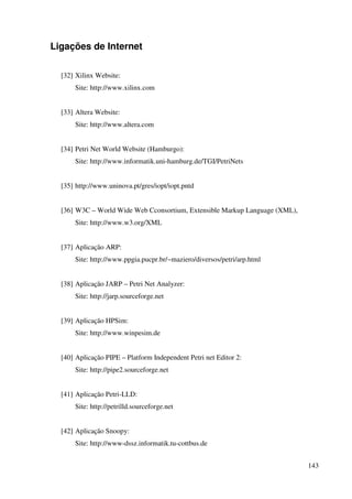 143
Ligações de Internet
[32] Xilinx Website:
Site: http://www.xilinx.com
[33] Altera Website:
Site: http://www.altera.com
[34] Petri Net World Website (Hamburgo):
Site: http://www.informatik.uni-hamburg.de/TGI/PetriNets
[35] http://www.uninova.pt/gres/iopt/iopt.pntd
[36] W3C – World Wide Web Cconsortium, Extensible Markup Language (XML),
Site: http://www.w3.org/XML
[37] Aplicação ARP:
Site: http://www.ppgia.pucpr.br/~maziero/diversos/petri/arp.html
[38] Aplicação JARP – Petri Net Analyzer:
Site: http://jarp.sourceforge.net
[39] Aplicação HPSim:
Site: http://www.winpesim.de
[40] Aplicação PIPE – Platform Independent Petri net Editor 2:
Site: http://pipe2.sourceforge.net
[41] Aplicação Petri-LLD:
Site: http://petrilld.sourceforge.net
[42] Aplicação Snoopy:
Site: http://www-dssz.informatik.tu-cottbus.de
 