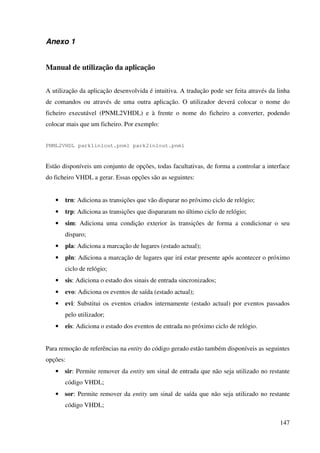 147
Anexo 1
Manual de utilização da aplicação
A utilização da aplicação desenvolvida é intuitiva. A tradução pode ser feita através da linha
de comandos ou através de uma outra aplicação. O utilizador deverá colocar o nome do
ficheiro executável (PNML2VHDL) e à frente o nome do ficheiro a converter, podendo
colocar mais que um ficheiro. Por exemplo:
PNML2VHDL park1in1out.pnml park2in1out.pnml
Estão disponíveis um conjunto de opções, todas facultativas, de forma a controlar a interface
do ficheiro VHDL a gerar. Essas opções são as seguintes:
• trn: Adiciona as transições que vão disparar no próximo ciclo de relógio;
• trp: Adiciona as transições que dispararam no último ciclo de relógio;
• sim: Adiciona uma condição exterior às transições de forma a condicionar o seu
disparo;
• pla: Adiciona a marcação de lugares (estado actual);
• pln: Adiciona a marcação de lugares que irá estar presente após acontecer o próximo
ciclo de relógio;
• sis: Adiciona o estado dos sinais de entrada sincronizados;
• evo: Adiciona os eventos de saída (estado actual);
• evi: Substitui os eventos criados internamente (estado actual) por eventos passados
pelo utilizador;
• eis: Adiciona o estado dos eventos de entrada no próximo ciclo de relógio.
Para remoção de referências na entity do código gerado estão também disponíveis as seguintes
opções:
• sir: Permite remover da entity um sinal de entrada que não seja utilizado no restante
código VHDL;
• sor: Permite remover da entity um sinal de saída que não seja utilizado no restante
código VHDL;
 