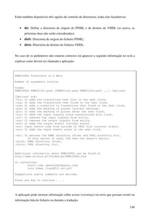 148
Estão também disponíveis três opções de controlo de directorias, todas elas facultativas:
• dir: Define a directoria de origem do PNML e de destino do VHDL (se activa, as
próximas duas não serão consideradas);
• dirfr: Directoria de origem do ficheiro PNML;
• dirto: Directoria de destino do ficheiro VHDL.
No caso de os parâmetros não estarem correctos irá aparecer a seguinte informação no ecrã a
explicar como deverá ser chamada a aplicação:
PNML2VHDL Translator v1.2 Beta
Number of arguments invalid.
Usage:
PNML2VHDL PNMLFile1.pnml [PNMLFile2.pnml PNMLFile3.pnml ...] [Options]
[Options] are:
-trn: It adds the transitions that fire in the next clock.
-trp: It adds the transitions that fired in the last clock.
-sim: It adds a condition to transitions that fired in the next clock.
-pla: It adds the marking of places (current marking).
-pln: It adds the marking of places after the next clock.
-sis: It adds the input signals state synchronized with clock.
-sir: It removes the input signals from entity.
-sor: It removes the output signals from entity.
-evo: It adds the output events (current state).
-evi: Input events come from outside of VHDL file (current state).
-eis: It adds the input events state in the next clock.
-dir: It defines the PNML directory (from) and VHDL directory (to).
If this option is used, the next two doesn't matter.
-dirfr: PNML directory (from).
-dirto: VHDL directory (to).
Additional information about PNML2VHDL can be found at
http://www.uninova.pt/fordesign/PNML2VHDL.htm
Or contacting:
Paulo Lima (pnml2vhdl@yahoo.com)
Luis Gomes (lugo@fct.unl.pt)
Suggestions and/or comments are welcome.
Press any key to continue . . .
A aplicação pode mostrar informação sobre avisos (warnings) ou erros que possam existir na
informação lida do ficheiro ou durante a tradução.
 