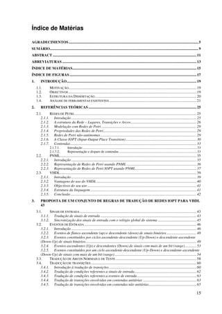 15
Índice de Matérias
AGRADECIMENTOS..........................................................................................................................................5
SUMÁRIO..............................................................................................................................................................9
ABSTRACT .........................................................................................................................................................11
ABREVIATURAS...............................................................................................................................................13
ÍNDICE DE MATÉRIAS....................................................................................................................................15
ÍNDICE DE FIGURAS.......................................................................................................................................17
1. INTRODUÇÃO..........................................................................................................................................19
1.1. MOTIVAÇÃO........................................................................................................................................19
1.2. OBJECTIVOS ........................................................................................................................................19
1.3. ESTRUTURA DA DISSERTAÇÃO............................................................................................................20
1.4. ANÁLISE DE FERRAMENTAS EXISTENTES.............................................................................................21
2. REFERÊNCIAS TEÓRICAS...................................................................................................................25
2.1. REDES DE PETRI..................................................................................................................................25
2.1.1. Introdução .....................................................................................................................................25
2.1.2. A estrutura da Rede – Lugares, Transições e Arcos......................................................................26
2.1.3. Modelação com Redes de Petri .....................................................................................................29
2.1.4. Propriedades das Redes de Petri...................................................................................................29
2.1.5. Redes de Petri não-autónomas ......................................................................................................29
2.1.6. A Classe IOPT (Input-Output Place Transition) ...........................................................................30
2.1.7. Contendas......................................................................................................................................33
2.1.7.1. Introdução.......................................................................................................................................33
2.1.7.2. Representação e disparo de contendas ............................................................................................33
2.2. PNML.................................................................................................................................................35
2.2.1. Introdução .....................................................................................................................................35
2.2.2. Representação de Redes de Petri usando PNML ..........................................................................36
2.2.3. Representação de Redes de Petri IOPT usando PNML.................................................................37
2.3. VHDL.................................................................................................................................................39
2.3.1. Introdução .....................................................................................................................................39
2.3.2. Vantagens do uso do VHDL ..........................................................................................................40
2.3.3. Objectivos do seu uso ....................................................................................................................41
2.3.4. Estrutura da linguagem.................................................................................................................41
2.3.5. Conclusão......................................................................................................................................42
3. PROPOSTA DE UM CONJUNTO DE REGRAS DE TRADUÇÃO DE REDES IOPT PARA VHDL
43
3.1. SINAIS DE ENTRADA ............................................................................................................................43
3.1.1. Tradução de sinais de entrada ......................................................................................................43
3.1.2. Sincronização dos sinais de entrada com o relógio global do sistema .........................................45
3.2. EVENTOS DE ENTRADA .......................................................................................................................46
3.2.1. Introdução .....................................................................................................................................46
3.2.2. Eventos de flanco ascendente (up) e descendente (down) de sinais binários................................48
3.2.3. Eventos constituídos por ciclos ascendente-descendente (Up-Down) e descendente-ascendente
(Down-Up) de sinais binários......................................................................................................................49
3.2.4. Eventos ascendentes (Up) e descendentes (Down) de sinais com mais de um bit (range) ............53
3.2.5. Eventos constituídos por um ciclo ascendente-descendente (Up-Down) e descendente-ascendente
(Down-Up) de sinais com mais de um bit (range) .......................................................................................54
3.3. TRADUÇÃO DE ARCOS NORMAIS E DE TESTE ......................................................................................58
3.4. TRADUÇÃO DE TRANSIÇÕES ................................................................................................................60
3.4.1. Introdução à tradução de transições.............................................................................................60
3.4.2. Tradução de condições referentes a sinais de entrada..................................................................62
3.4.3. Tradução de condições referentes a eventos de entrada...............................................................63
3.4.4. Tradução de transições envolvidas em contendas unitárias .........................................................63
3.4.5. Tradução de transições envolvidas em contendas não unitárias...................................................65
 