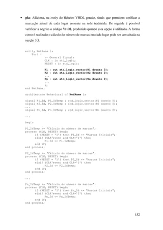 152
• pla: Adiciona, na entity do ficheiro VHDL gerado, sinais que permitem verificar a
marcação actual de cada lugar presente na rede traduzida. De seguida é possível
verificar a negrito o código VHDL produzido quando esta opção é utilizada. A forma
como é realizado o cálculo do número de marcas em cada lugar pode ser consultada na
secção 3.5.
entity NetName is
Port (
-- General Signals
CLK : in std_logic;
RESET : in std_logic;
P1 : out std_logic_vector(N1 downto 0);
P2 : out std_logic_vector(N2 downto 0);
...
Pn : out std_logic_vector(Nn downto 0);
...
);
end NetName;
architecture Behavioral of NetName is
signal P1_Id, P1_IdTemp : std_logic_vector(N1 downto 0);
signal P2_Id, P2_IdTemp : std_logic_vector(N2 downto 0);
...
signal Pn_Id, Pn_IdTemp : std_logic_vector(Nn downto 0);
...
begin
P1_IdTemp <= “Cálculo do número de marcas”;
process (CLK, RESET) begin
if (RESET = '1') then P1_Id <= “Marcas Iniciais”;
elsif (CLK'event and CLK='1') then
P1_Id <= P1_IdTemp;
end if;
end process;
P2_IdTemp <= “Cálculo do número de marcas”;
process (CLK, RESET) begin
if (RESET = '1') then P2_Id <= “Marcas Iniciais”;
elsif (CLK'event and CLK='1') then
P2_Id <= P2_IdTemp;
end if;
end process;
...
Pn_IdTemp <= “Cálculo do número de marcas”;
process (CLK, RESET) begin
if (RESET = '1') then Pn_Id <= “Marcas Iniciais”;
elsif (CLK'event and CLK='1') then
Pn_Id <= Pn_IdTemp;
end if;
end process;
 