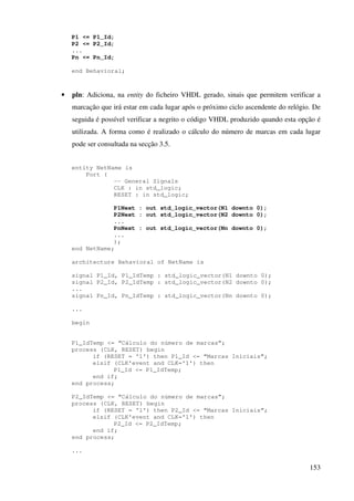 153
P1 <= P1_Id;
P2 <= P2_Id;
...
Pn <= Pn_Id;
end Behavioral;
• pln: Adiciona, na entity do ficheiro VHDL gerado, sinais que permitem verificar a
marcação que irá estar em cada lugar após o próximo ciclo ascendente do relógio. De
seguida é possível verificar a negrito o código VHDL produzido quando esta opção é
utilizada. A forma como é realizado o cálculo do número de marcas em cada lugar
pode ser consultada na secção 3.5.
entity NetName is
Port (
-- General Signals
CLK : in std_logic;
RESET : in std_logic;
P1Next : out std_logic_vector(N1 downto 0);
P2Next : out std_logic_vector(N2 downto 0);
...
PnNext : out std_logic_vector(Nn downto 0);
...
);
end NetName;
architecture Behavioral of NetName is
signal P1_Id, P1_IdTemp : std_logic_vector(N1 downto 0);
signal P2_Id, P2_IdTemp : std_logic_vector(N2 downto 0);
...
signal Pn_Id, Pn_IdTemp : std_logic_vector(Nn downto 0);
...
begin
P1_IdTemp <= “Cálculo do número de marcas”;
process (CLK, RESET) begin
if (RESET = '1') then P1_Id <= “Marcas Iniciais”;
elsif (CLK'event and CLK='1') then
P1_Id <= P1_IdTemp;
end if;
end process;
P2_IdTemp <= “Cálculo do número de marcas”;
process (CLK, RESET) begin
if (RESET = '1') then P2_Id <= “Marcas Iniciais”;
elsif (CLK'event and CLK='1') then
P2_Id <= P2_IdTemp;
end if;
end process;
...
 