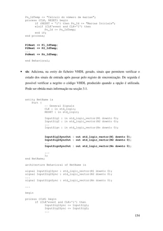 154
Pn_IdTemp <= “Cálculo do número de marcas”;
process (CLK, RESET) begin
if (RESET = '1') then Pn_Id <= “Marcas Iniciais”;
elsif (CLK'event and CLK='1') then
Pn_Id <= Pn_IdTemp;
end if;
end process;
P1Next <= P1_IdTemp;
P2Next <= P2_IdTemp;
...
PnNext <= Pn_IdTemp;
end Behavioral;
• sis: Adiciona, na entity do ficheiro VHDL gerado, sinais que permitem verificar o
estado dos sinais de entrada após passar pelo registo de sincronização. De seguida é
possível verificar a negrito o código VHDL produzido quando a opção é utilizada.
Pode ser obtida mais informação na secção 3.1.
entity NetName is
Port (
-- General Signals
CLK : in std_logic;
RESET : in std_logic;
InputSig1 : in std_logic_vector(N1 downto 0);
InputSig2 : in std_logic_vector(N2 downto 0);
...
InputSign : in std_logic_vector(Nn downto 0);
InputSig1SyncOut : out std_logic_vector(N1 downto 0);
InputSig2SyncOut : out std_logic_vector(N2 downto 0);
...
InputSignSyncOut : out std_logic_vector(Nn downto 0);
...
);
end NetName;
architecture Behavioral of NetName is
signal InputSig1Sync : std_logic_vector(N1 downto 0);
signal InputSig2Sync : std_logic_vector(N2 downto 0);
...
signal InputSignSync : std_logic_vector(Nn downto 0);
...
begin
process (CLK) begin
if (CLK'event and CLK='1') then
InputSig1Sync <= InputSig1;
InputSig2Sync <= InputSig2;
...
 