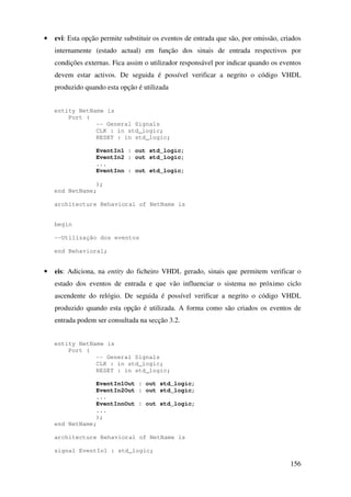 156
• evi: Esta opção permite substituir os eventos de entrada que são, por omissão, criados
internamente (estado actual) em função dos sinais de entrada respectivos por
condições externas. Fica assim o utilizador responsável por indicar quando os eventos
devem estar activos. De seguida é possível verificar a negrito o código VHDL
produzido quando esta opção é utilizada
entity NetName is
Port (
-- General Signals
CLK : in std_logic;
RESET : in std_logic;
EventIn1 : out std_logic;
EventIn2 : out std_logic;
...
EventInn : out std_logic;
);
end NetName;
architecture Behavioral of NetName is
begin
--Utilização dos eventos
end Behavioral;
• eis: Adiciona, na entity do ficheiro VHDL gerado, sinais que permitem verificar o
estado dos eventos de entrada e que vão influenciar o sistema no próximo ciclo
ascendente do relógio. De seguida é possível verificar a negrito o código VHDL
produzido quando esta opção é utilizada. A forma como são criados os eventos de
entrada podem ser consultada na secção 3.2.
entity NetName is
Port (
-- General Signals
CLK : in std_logic;
RESET : in std_logic;
EventIn1Out : out std_logic;
EventIn2Out : out std_logic;
...
EventInnOut : out std_logic;
...
);
end NetName;
architecture Behavioral of NetName is
signal EventIn1 : std_logic;
 