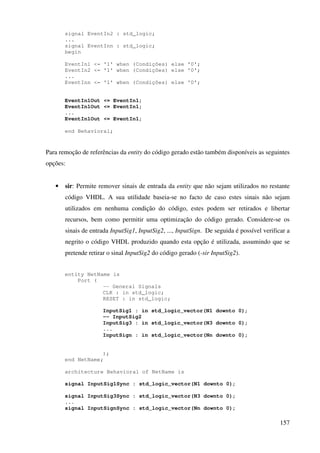 157
signal EventIn2 : std_logic;
...
signal EventInn : std_logic;
begin
EventIn1 <= '1' when (Condições) else '0';
EventIn2 <= '1' when (Condições) else '0';
...
EventInn <= '1' when (Condições) else '0';
EventIn1Out <= EventIn1;
EventIn1Out <= EventIn1;
...
EventIn1Out <= EventIn1;
end Behavioral;
Para remoção de referências da entity do código gerado estão também disponíveis as seguintes
opções:
• sir: Permite remover sinais de entrada da entity que não sejam utilizados no restante
código VHDL. A sua utilidade baseia-se no facto de caso estes sinais não sejam
utilizados em nenhuma condição do código, estes podem ser retirados e libertar
recursos, bem como permitir uma optimização do código gerado. Considere-se os
sinais de entrada InputSig1, InputSig2, ..., InputSign. De seguida é possível verificar a
negrito o código VHDL produzido quando esta opção é utilizada, assumindo que se
pretende retirar o sinal InputSig2 do código gerado (-sir InputSig2).
entity NetName is
Port (
-- General Signals
CLK : in std_logic;
RESET : in std_logic;
InputSig1 : in std_logic_vector(N1 downto 0);
-- InputSig2
InputSig3 : in std_logic_vector(N3 downto 0);
...
InputSign : in std_logic_vector(Nn downto 0);
);
end NetName;
architecture Behavioral of NetName is
signal InputSig1Sync : std_logic_vector(N1 downto 0);
signal InputSig3Sync : std_logic_vector(N3 downto 0);
...
signal InputSignSync : std_logic_vector(Nn downto 0);
 