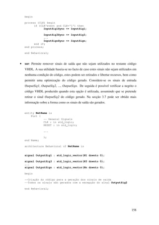 158
begin
process (CLK) begin
if (CLK'event and CLK='1') then
InputSig1Sync <= InputSig1;
InputSig3Sync <= InputSig3;
...
InputSignSync <= InputSign;
end if;
end process;
end Behavioral;
• sor: Permite remover sinais de saída que não sejam utilizados no restante código
VHDL. A sua utilidade baseia-se no facto de caso estes sinais não sejam utilizados em
nenhuma condição do código, estes podem ser retirados e libertar recursos, bem como
permitir uma optimização do código gerado. Considere-se os sinais de entrada
OutputSig1, OutputSig2, ..., OutputSign. De seguida é possível verificar a negrito o
código VHDL produzido quando esta opção é utilizada, assumindo que se pretende
retirar o sinal OutputSig2 do código gerado. Na secção 3.7 pode ser obtido mais
informação sobre a forma como os sinais de saída são gerados.
entity NetName is
Port (
-- General Signals
CLK : in std_logic;
RESET : in std_logic;
...
);
end Name;
architecture Behavioral of NetName is
signal OutputSig1 : std_logic_vector(N1 downto 0);
signal OutputSig3 : std_logic_vector(N3 downto 0);
...
signal OutputSign : std_logic_vector(Nn downto 0);
begin
--Criação do código para a geração dos sinais de saída
--Todos os sinais são gerados com a excepção do sinal OutputSig2
end Behavioral;
 