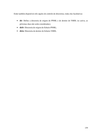 159
Estão também disponíveis três opções de controlo de directorias, todas elas facultativas:
• dir: Define a directoria de origem do PNML e de destino do VHDL (se activa, as
próximas duas não serão consideradas);
• dirfr: Directoria de origem do ficheiro PNML;
• dirto: Directoria de destino do ficheiro VHDL.
 