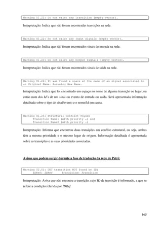165
Warning 01.21: Do not exist any Transition (empty vector).
Interpretação: Indica que não foram encontradas transições na rede.
Warning 01.22: Do not exist any Input Signals (empty vector).
Interpretação: Indica que não foram encontrados sinais de entrada na rede.
Warning 01.23: Do not exist any Output Signals (empty vector).
Interpretação: Indica que não foram encontrados sinais de saída na rede.
Warning 01.24: It was found a space at the name of an signal associated to
an Original Name. Assuming New Name.
Interpretação: Indica que foi encontrado um espaço no nome de alguma transição ou lugar, ou
então num dos Id’s de um sinal ou evento de entrada ou saída. Será apresentada informação
detalhada sobre o tipo de sinal/evento e o nome/Id em causa.
Warning 01.25: Structural conflict found:
Transition Name1 (with priority …) and
Transition Name2 (with priority …)
Interpretação: Informa que encontrou duas transições em conflito estrutural, ou seja, ambas
têm a mesma prioridade e o mesmo lugar de origem. Informação detalhada é apresentada
sobre as transições e as suas prioridades associadas.
Avisos que podem surgir durante a fase de tradução da rede de Petri:
Warning 02.01: OET transition NOT found by ID:
IDRef: IDRef Transition: Transition
Interpretação: Avisa que não encontra a transição, cujo ID da transição é informado, a que se
refere a condição referida por IDRef.
 